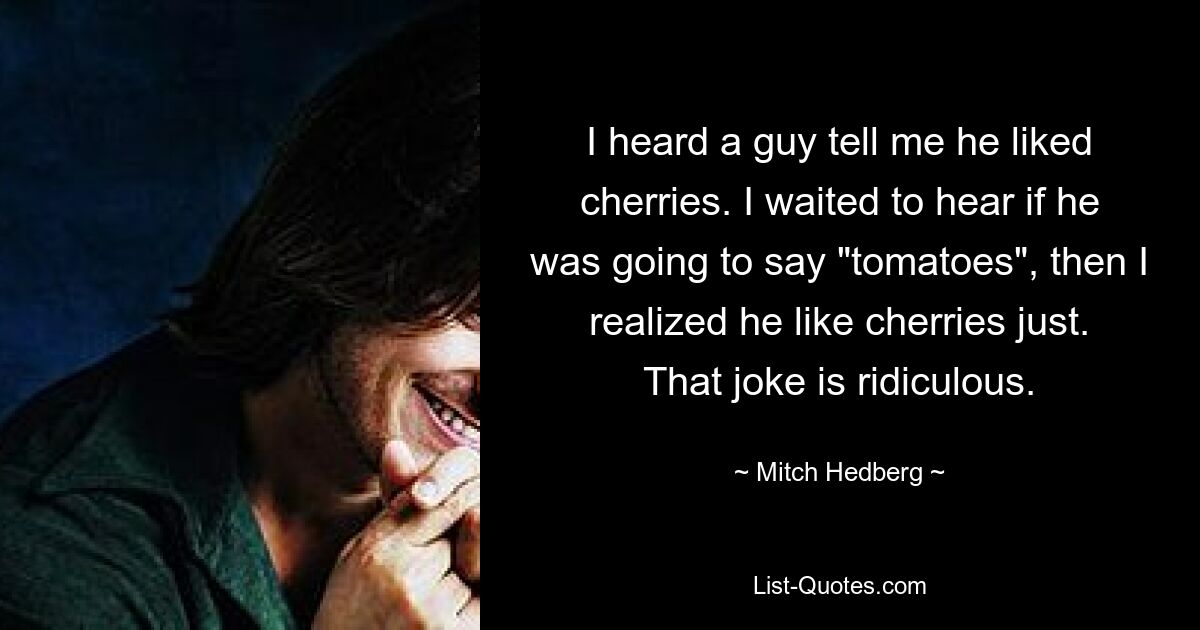 I heard a guy tell me he liked cherries. I waited to hear if he was going to say "tomatoes", then I realized he like cherries just. That joke is ridiculous. — © Mitch Hedberg