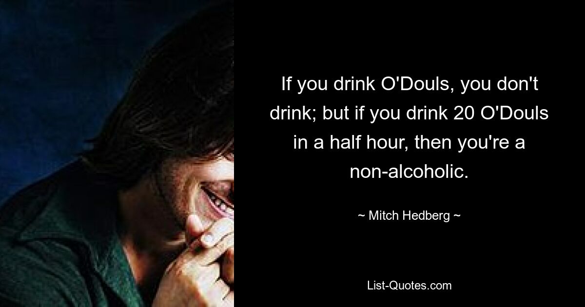 If you drink O'Douls, you don't drink; but if you drink 20 O'Douls in a half hour, then you're a non-alcoholic. — © Mitch Hedberg