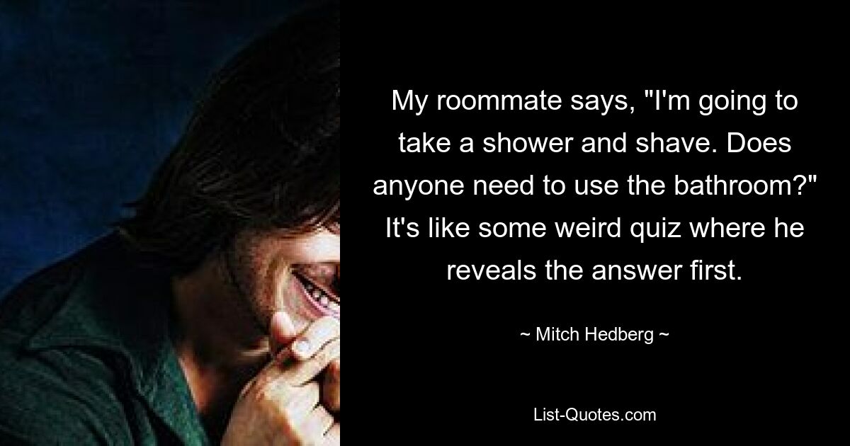 My roommate says, "I'm going to take a shower and shave. Does anyone need to use the bathroom?" It's like some weird quiz where he reveals the answer first. — © Mitch Hedberg