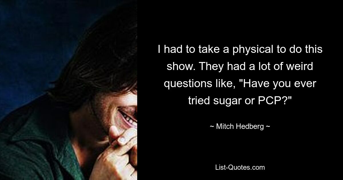 I had to take a physical to do this show. They had a lot of weird questions like, "Have you ever tried sugar or PCP?" — © Mitch Hedberg