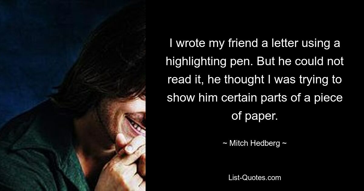 I wrote my friend a letter using a highlighting pen. But he could not read it, he thought I was trying to show him certain parts of a piece of paper. — © Mitch Hedberg