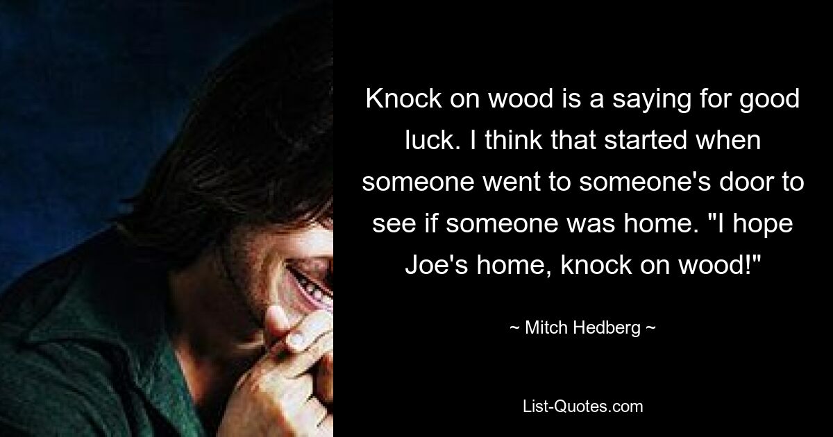 Knock on wood is a saying for good luck. I think that started when someone went to someone's door to see if someone was home. "I hope Joe's home, knock on wood!" — © Mitch Hedberg