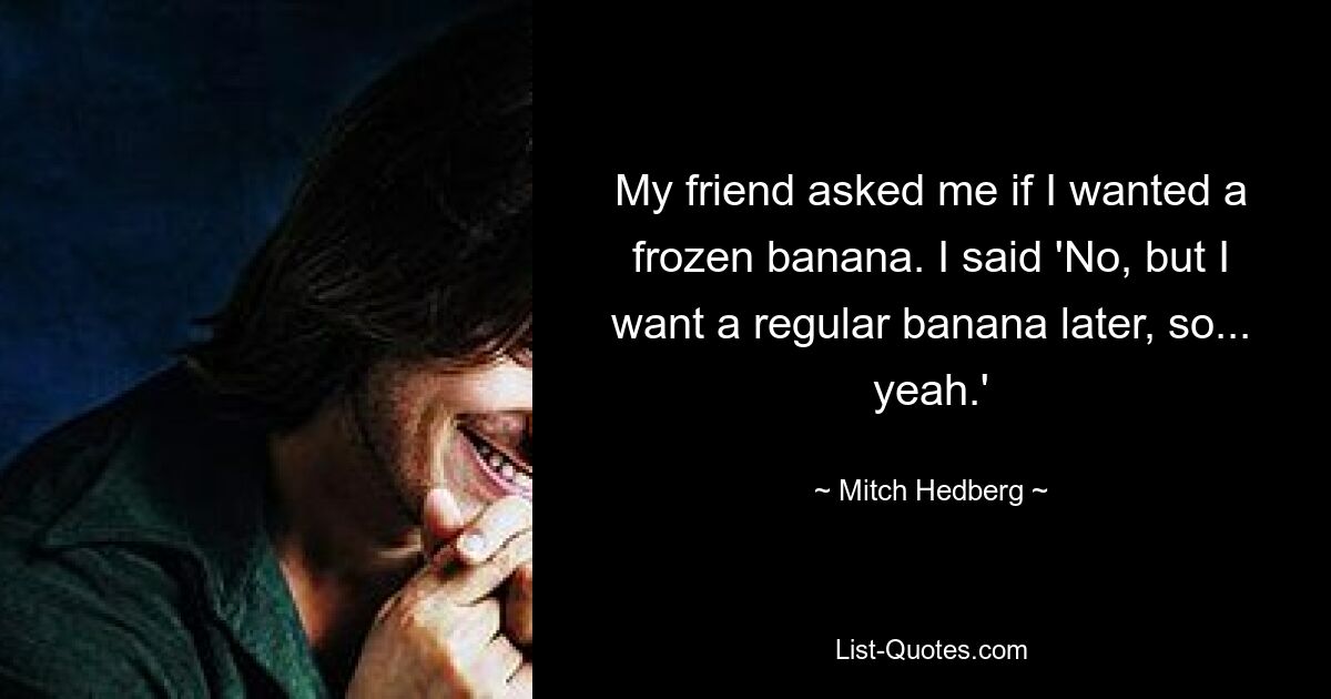 My friend asked me if I wanted a frozen banana. I said 'No, but I want a regular banana later, so... yeah.' — © Mitch Hedberg