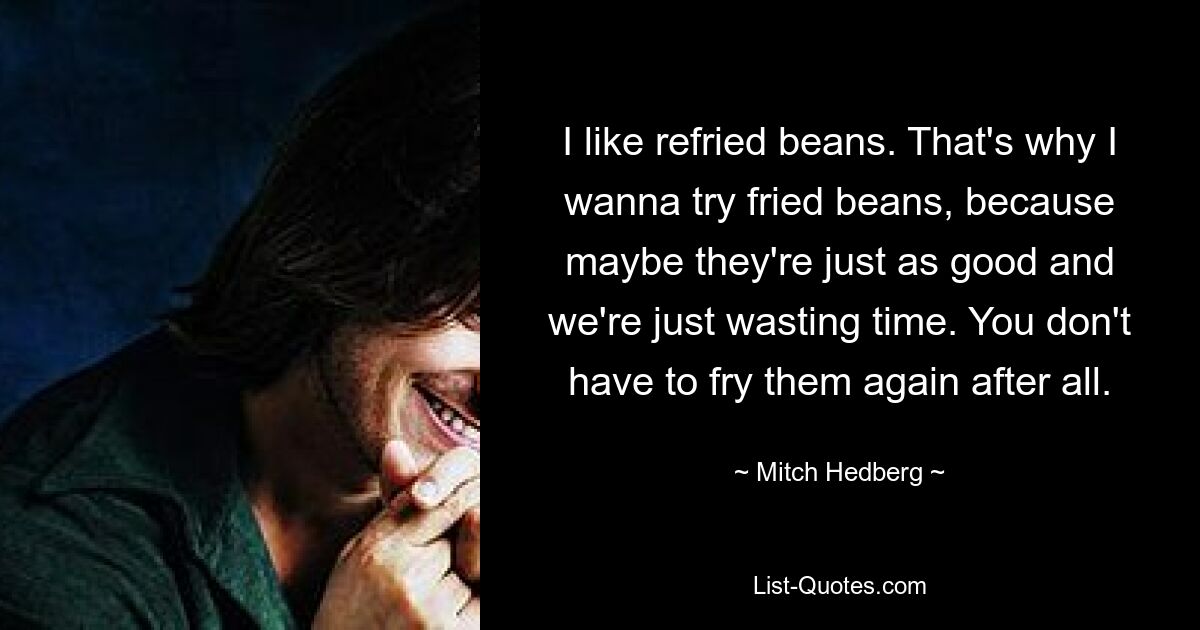 I like refried beans. That's why I wanna try fried beans, because maybe they're just as good and we're just wasting time. You don't have to fry them again after all. — © Mitch Hedberg