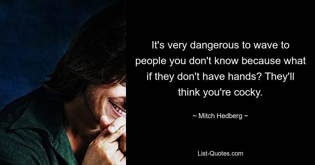 It's very dangerous to wave to people you don't know because what if they don't have hands? They'll think you're cocky. — © Mitch Hedberg