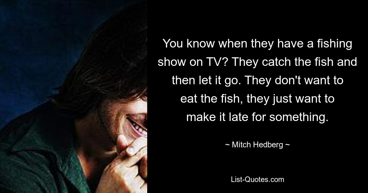 Kennst du das, wenn es im Fernsehen eine Angelsendung gibt? Sie fangen den Fisch und lassen ihn dann frei. Sie wollen den Fisch nicht essen, sie wollen nur, dass es zu spät zu etwas kommt. — © Mitch Hedberg