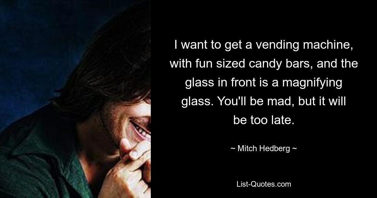 I want to get a vending machine, with fun sized candy bars, and the glass in front is a magnifying glass. You'll be mad, but it will be too late. — © Mitch Hedberg