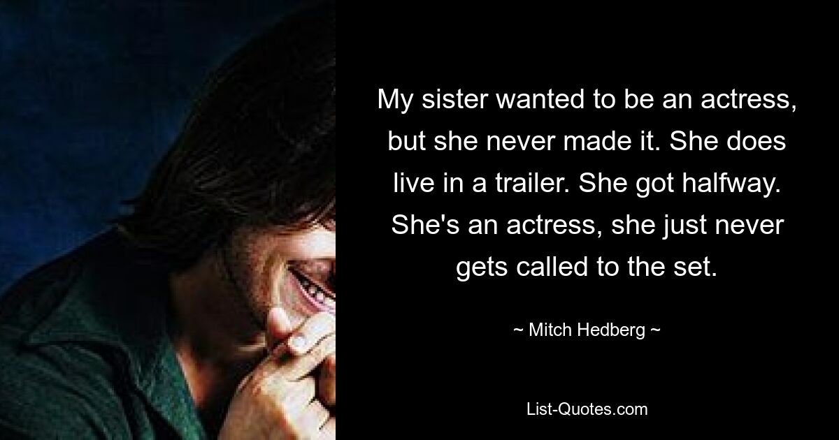 My sister wanted to be an actress, but she never made it. She does live in a trailer. She got halfway. She's an actress, she just never gets called to the set. — © Mitch Hedberg