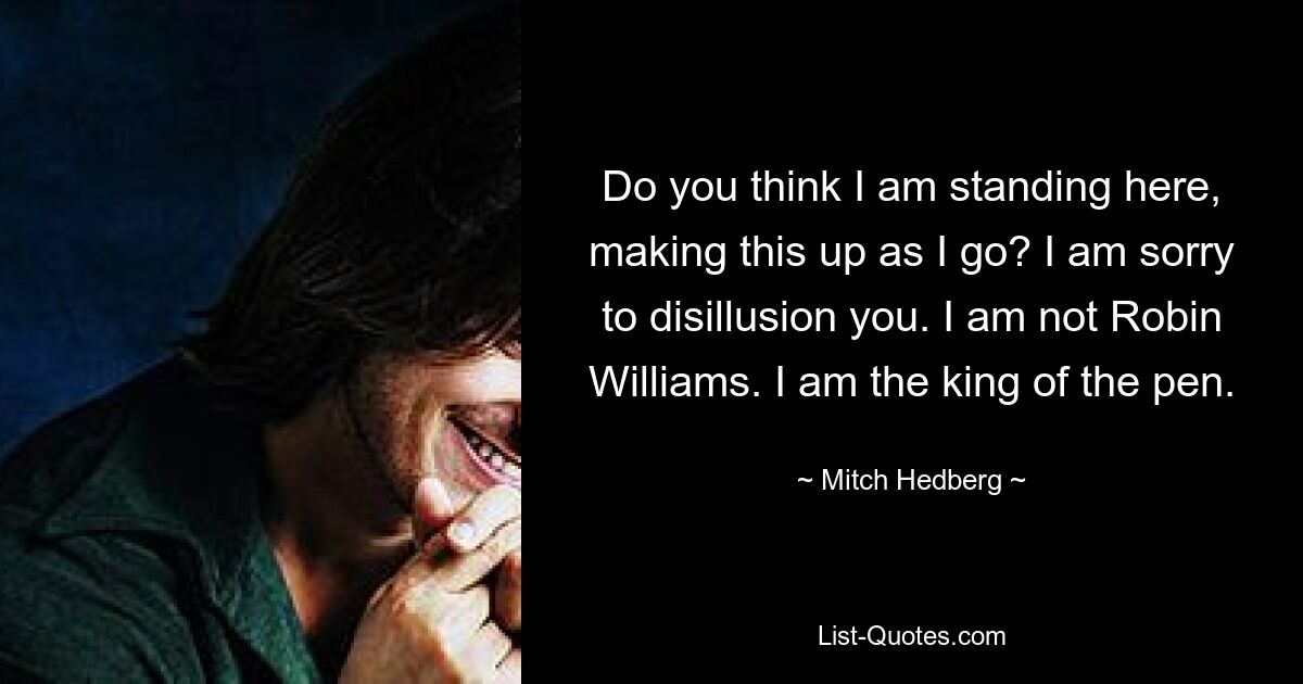 Do you think I am standing here, making this up as I go? I am sorry to disillusion you. I am not Robin Williams. I am the king of the pen. — © Mitch Hedberg