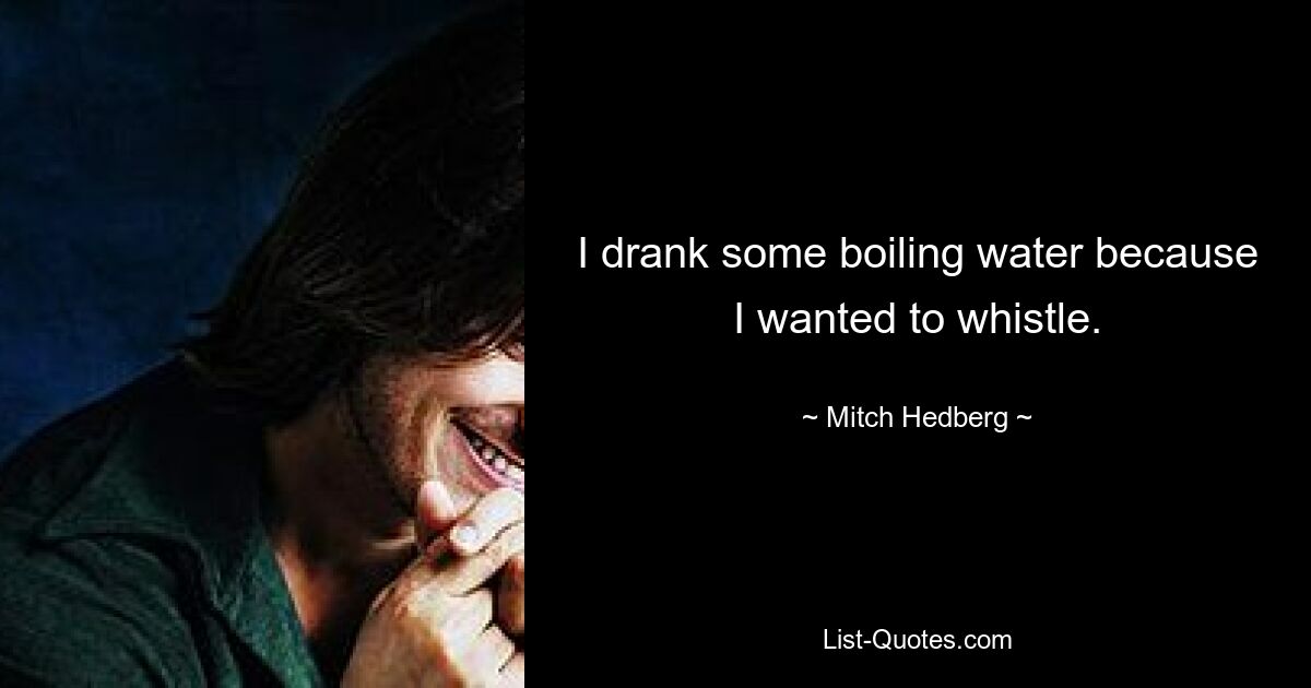 I drank some boiling water because I wanted to whistle. — © Mitch Hedberg