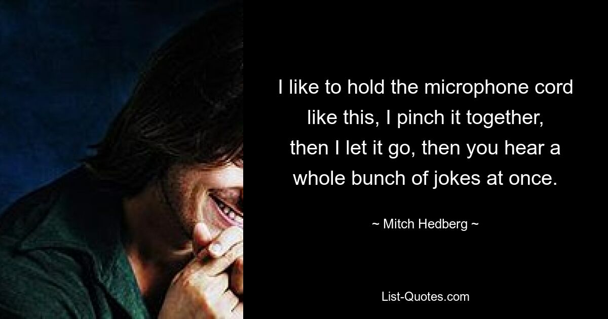 I like to hold the microphone cord like this, I pinch it together, then I let it go, then you hear a whole bunch of jokes at once. — © Mitch Hedberg