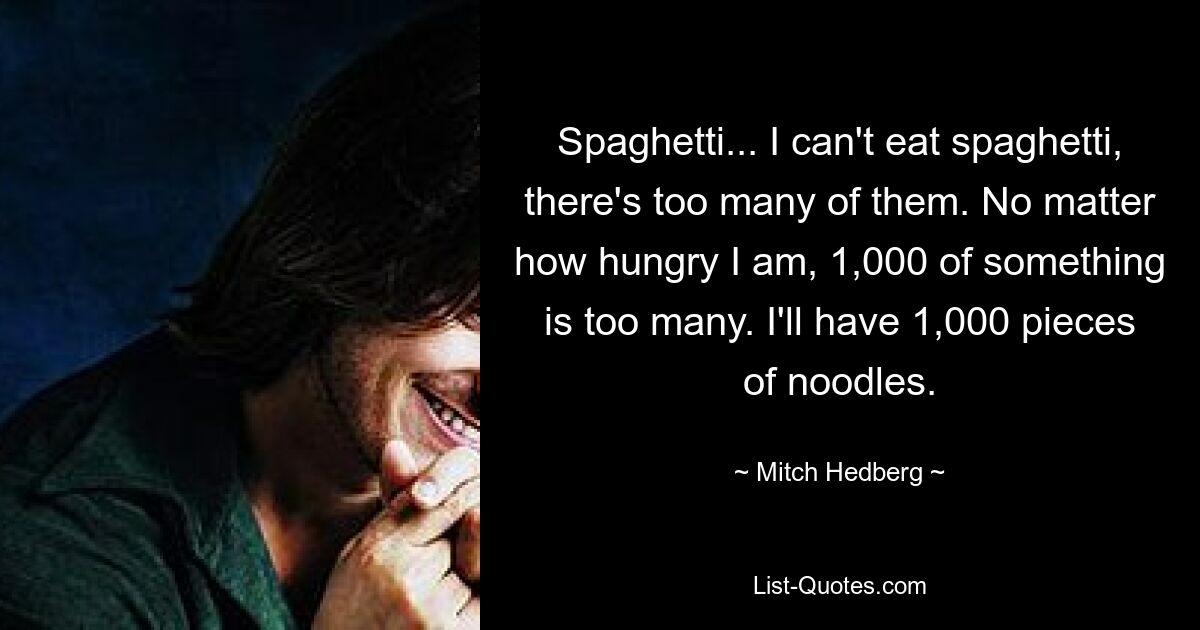 Spaghetti... I can't eat spaghetti, there's too many of them. No matter how hungry I am, 1,000 of something is too many. I'll have 1,000 pieces of noodles. — © Mitch Hedberg