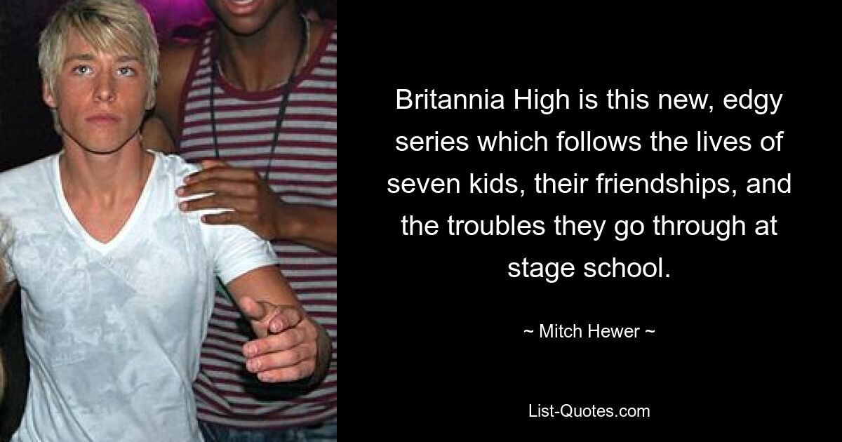 Britannia High is this new, edgy series which follows the lives of seven kids, their friendships, and the troubles they go through at stage school. — © Mitch Hewer