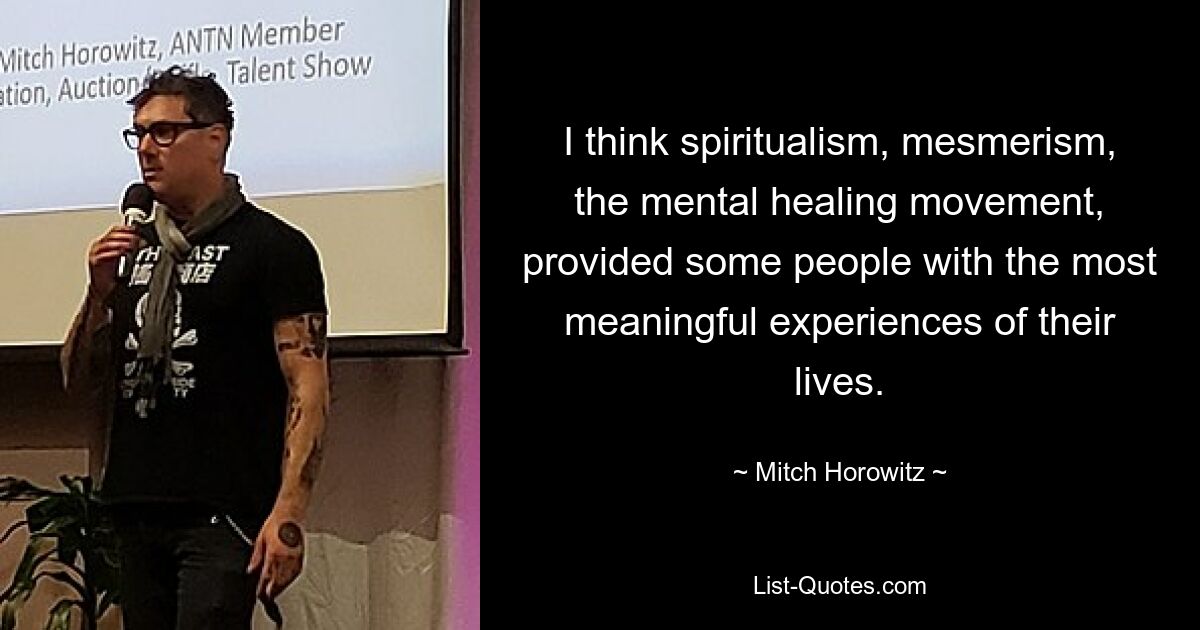 I think spiritualism, mesmerism, the mental healing movement, provided some people with the most meaningful experiences of their lives. — © Mitch Horowitz