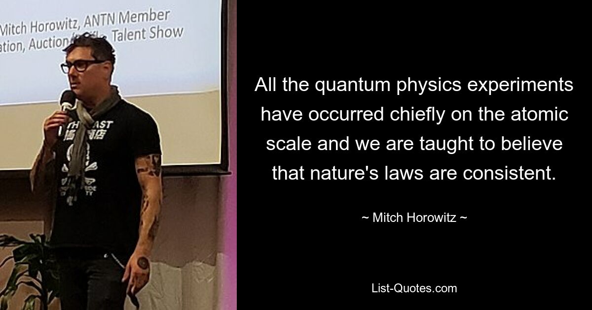 All the quantum physics experiments have occurred chiefly on the atomic scale and we are taught to believe that nature's laws are consistent. — © Mitch Horowitz