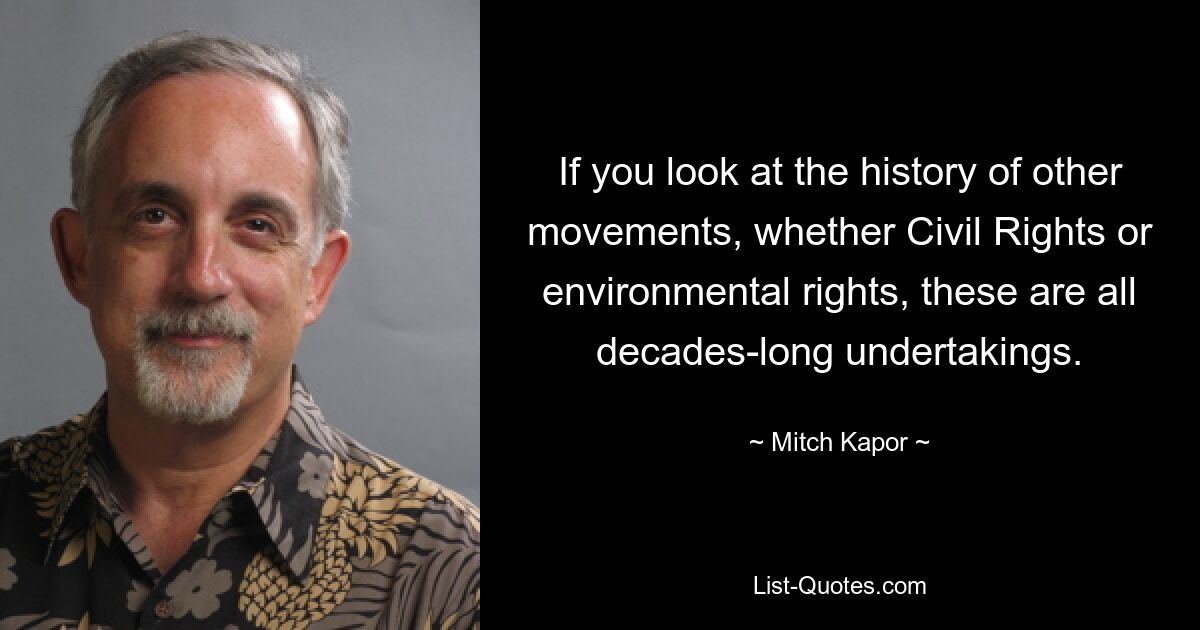 If you look at the history of other movements, whether Civil Rights or environmental rights, these are all decades-long undertakings. — © Mitch Kapor