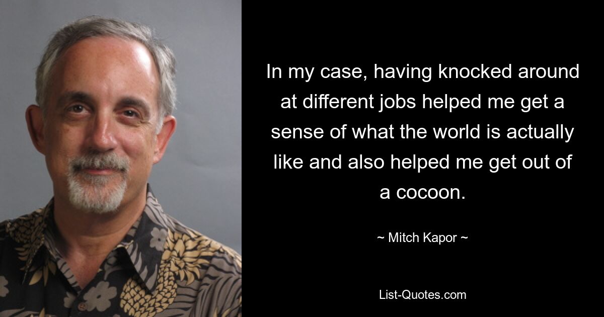 In my case, having knocked around at different jobs helped me get a sense of what the world is actually like and also helped me get out of a cocoon. — © Mitch Kapor