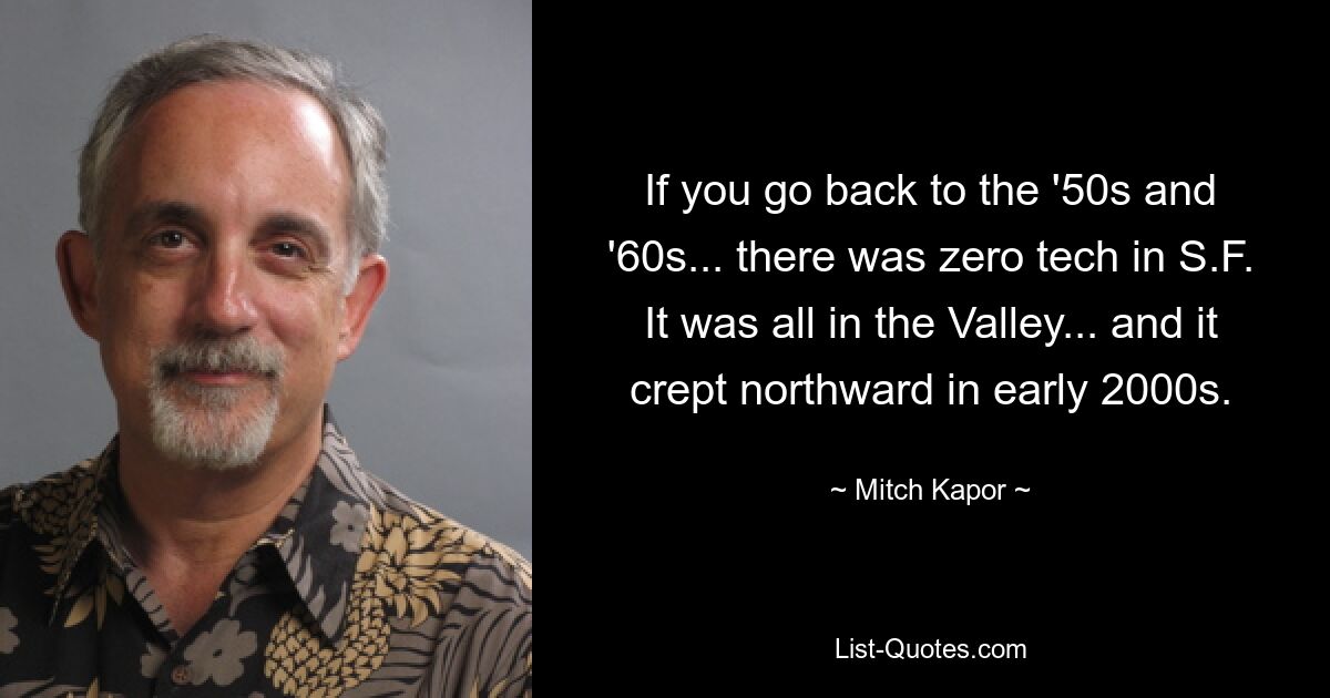 If you go back to the '50s and '60s... there was zero tech in S.F. It was all in the Valley... and it crept northward in early 2000s. — © Mitch Kapor