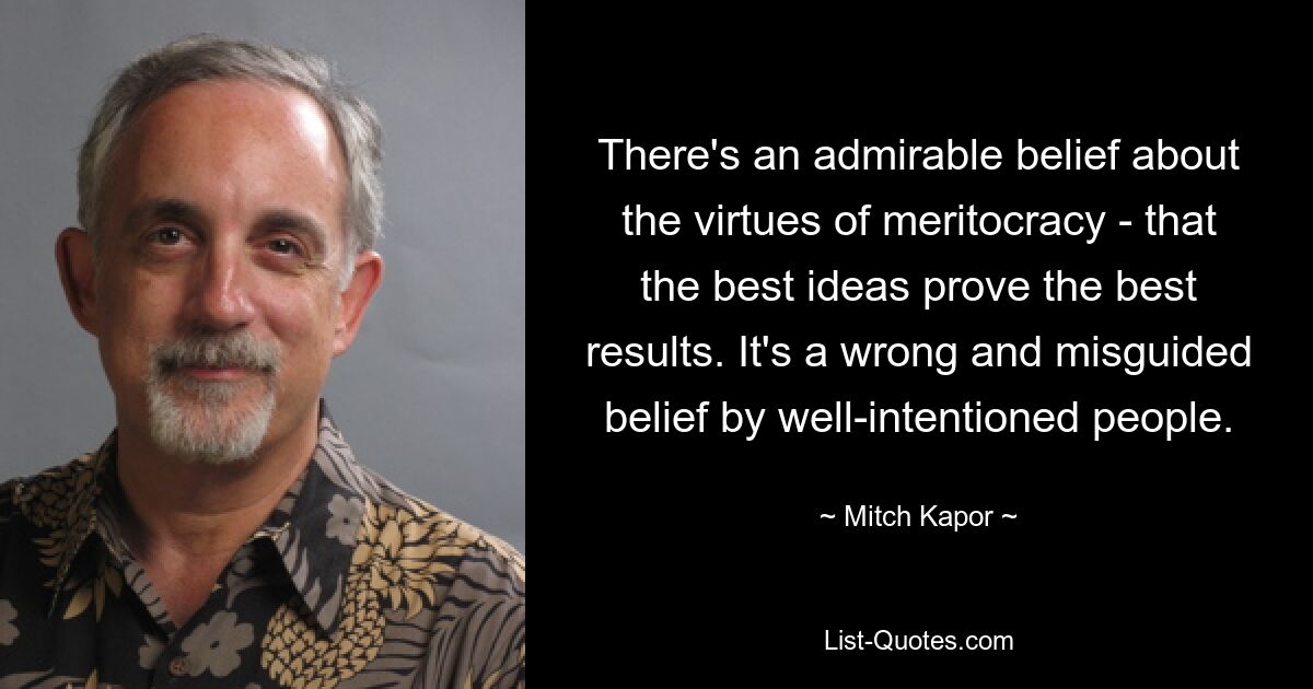 There's an admirable belief about the virtues of meritocracy - that the best ideas prove the best results. It's a wrong and misguided belief by well-intentioned people. — © Mitch Kapor