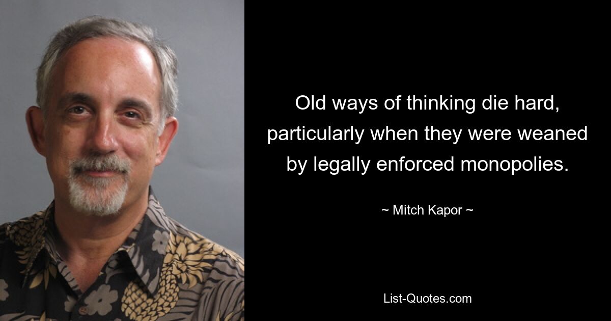 Old ways of thinking die hard, particularly when they were weaned by legally enforced monopolies. — © Mitch Kapor