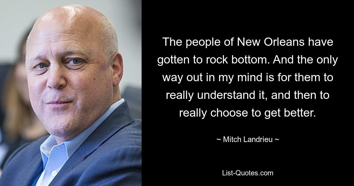 The people of New Orleans have gotten to rock bottom. And the only way out in my mind is for them to really understand it, and then to really choose to get better. — © Mitch Landrieu