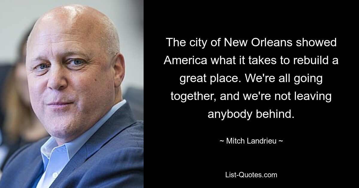 The city of New Orleans showed America what it takes to rebuild a great place. We're all going together, and we're not leaving anybody behind. — © Mitch Landrieu