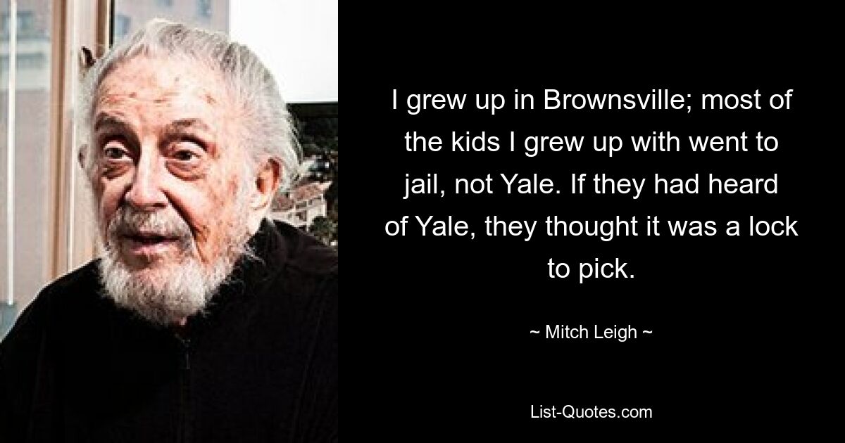 I grew up in Brownsville; most of the kids I grew up with went to jail, not Yale. If they had heard of Yale, they thought it was a lock to pick. — © Mitch Leigh