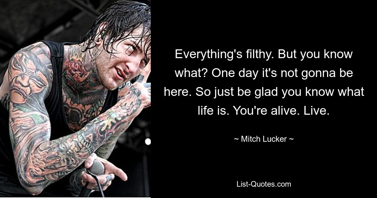 Everything's filthy. But you know what? One day it's not gonna be here. So just be glad you know what life is. You're alive. Live. — © Mitch Lucker