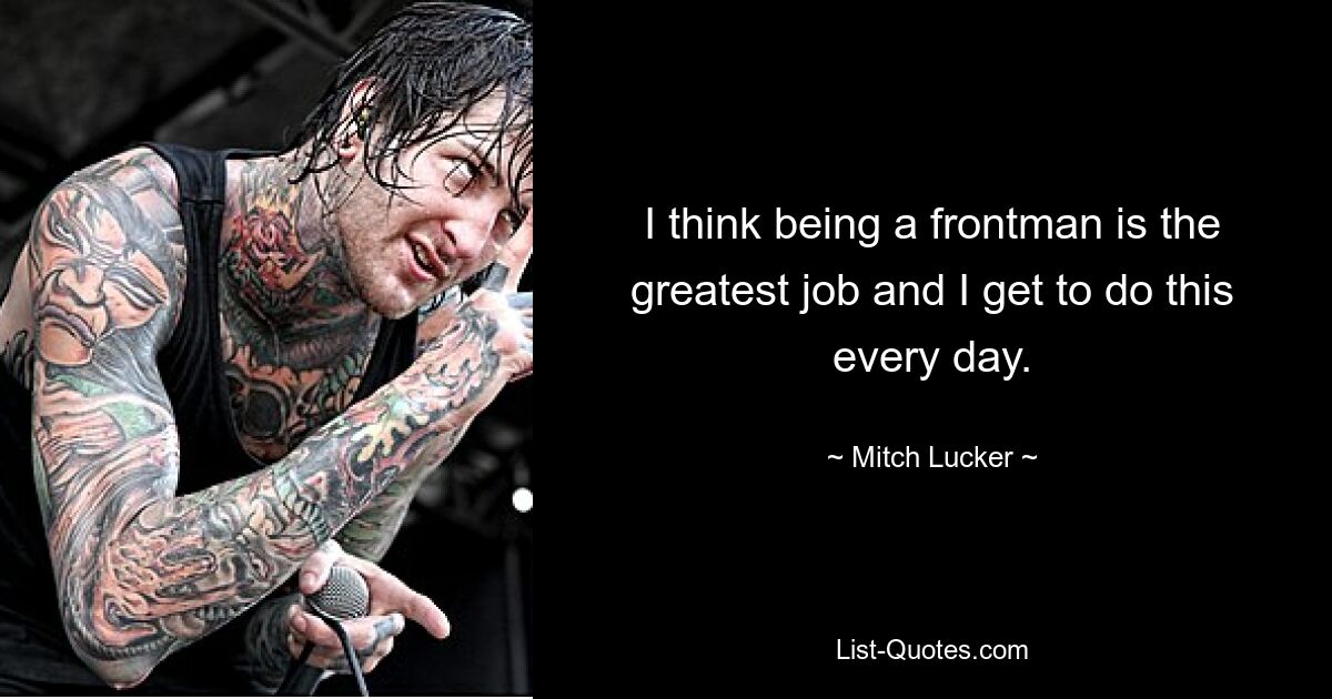 I think being a frontman is the greatest job and I get to do this every day. — © Mitch Lucker