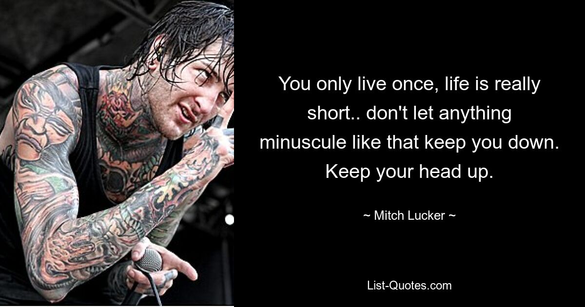 You only live once, life is really short.. don't let anything minuscule like that keep you down. Keep your head up. — © Mitch Lucker