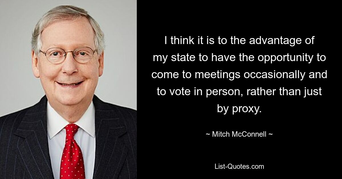 I think it is to the advantage of my state to have the opportunity to come to meetings occasionally and to vote in person, rather than just by proxy. — © Mitch McConnell