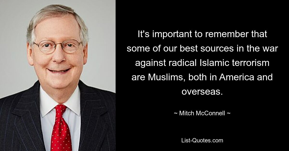 It's important to remember that some of our best sources in the war against radical Islamic terrorism are Muslims, both in America and overseas. — © Mitch McConnell