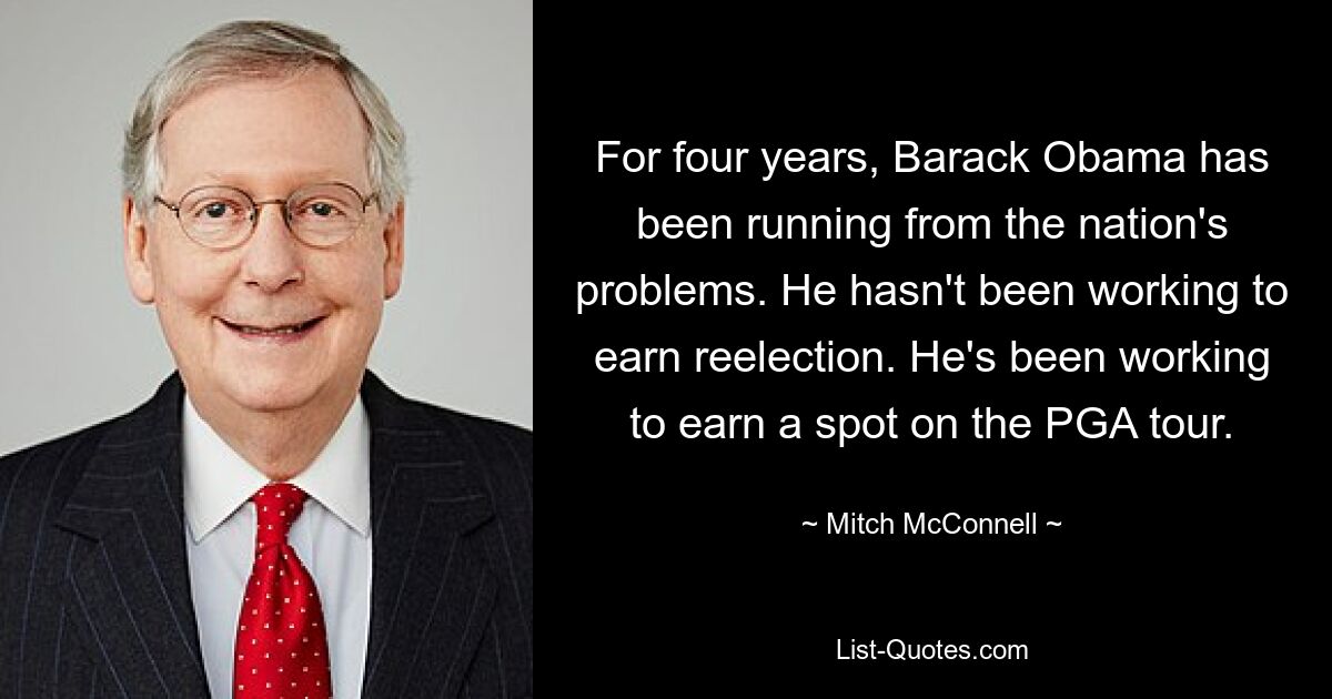 For four years, Barack Obama has been running from the nation's problems. He hasn't been working to earn reelection. He's been working to earn a spot on the PGA tour. — © Mitch McConnell