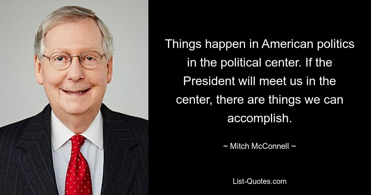 Things happen in American politics in the political center. If the President will meet us in the center, there are things we can accomplish. — © Mitch McConnell