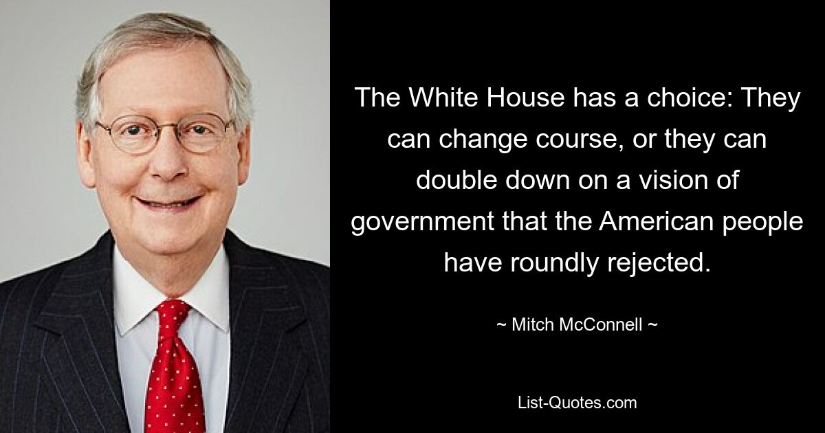 The White House has a choice: They can change course, or they can double down on a vision of government that the American people have roundly rejected. — © Mitch McConnell