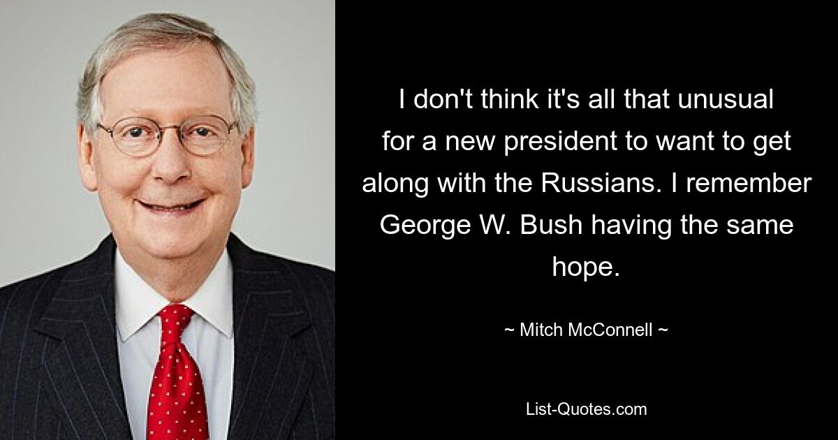 I don't think it's all that unusual for a new president to want to get along with the Russians. I remember George W. Bush having the same hope. — © Mitch McConnell