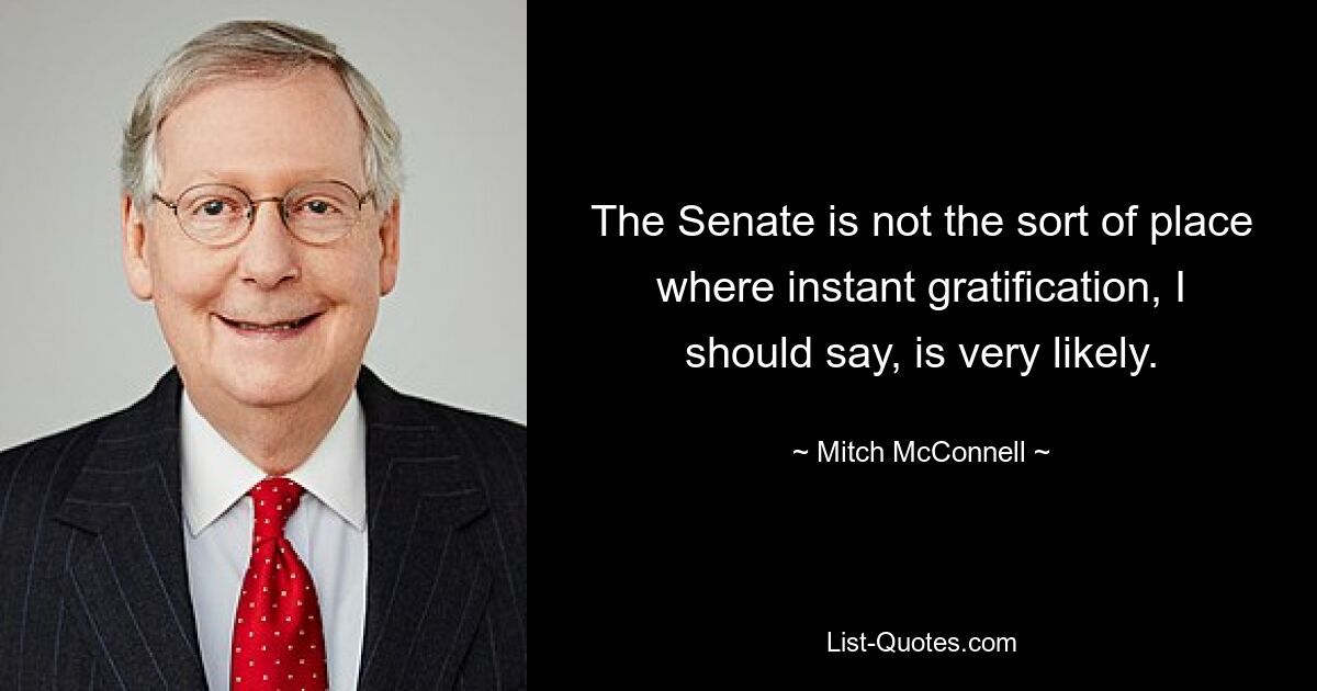 The Senate is not the sort of place where instant gratification, I should say, is very likely. — © Mitch McConnell