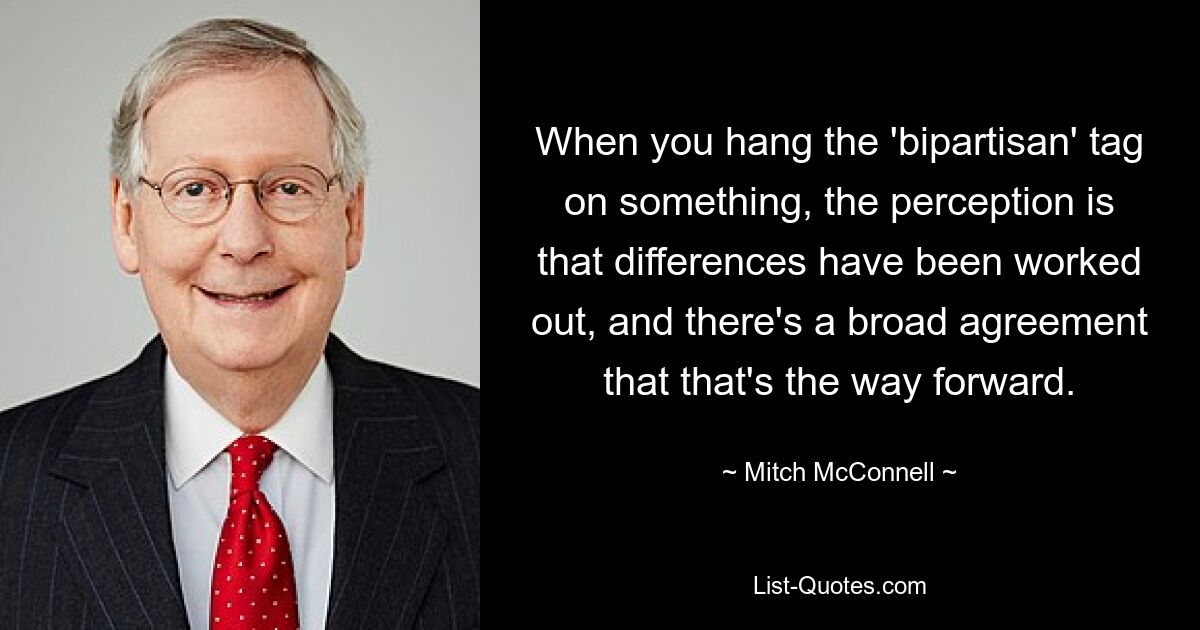 When you hang the 'bipartisan' tag on something, the perception is that differences have been worked out, and there's a broad agreement that that's the way forward. — © Mitch McConnell