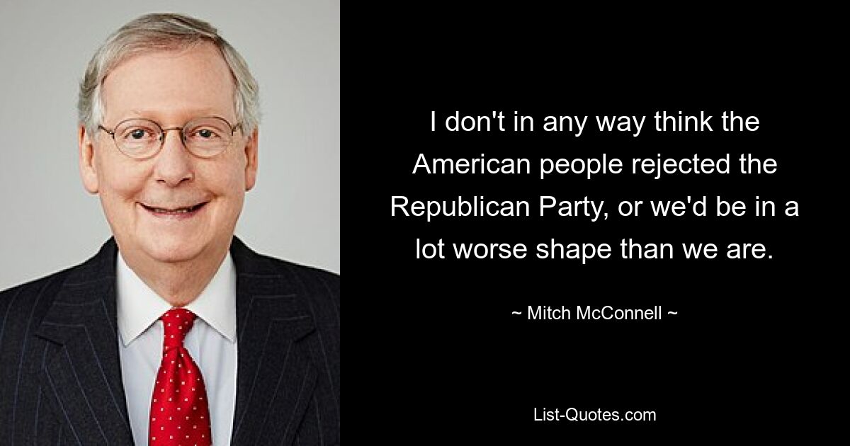 I don't in any way think the American people rejected the Republican Party, or we'd be in a lot worse shape than we are. — © Mitch McConnell