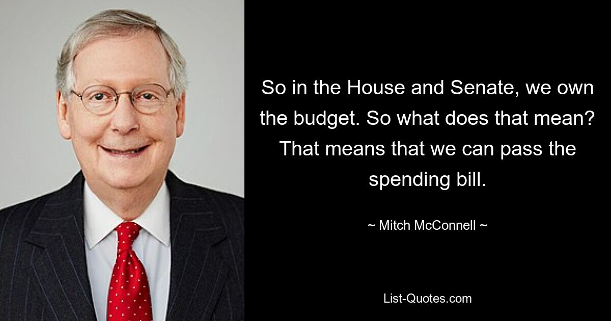 So in the House and Senate, we own the budget. So what does that mean? That means that we can pass the spending bill. — © Mitch McConnell