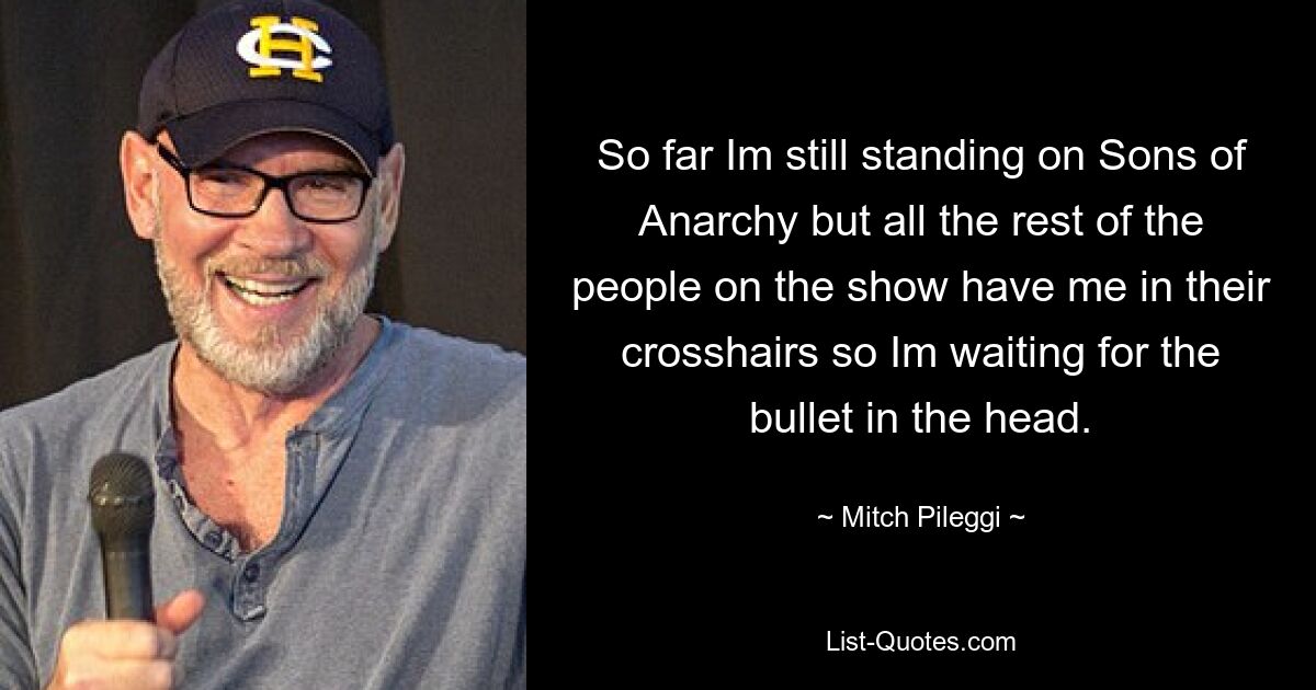 So far Im still standing on Sons of Anarchy but all the rest of the people on the show have me in their crosshairs so Im waiting for the bullet in the head. — © Mitch Pileggi