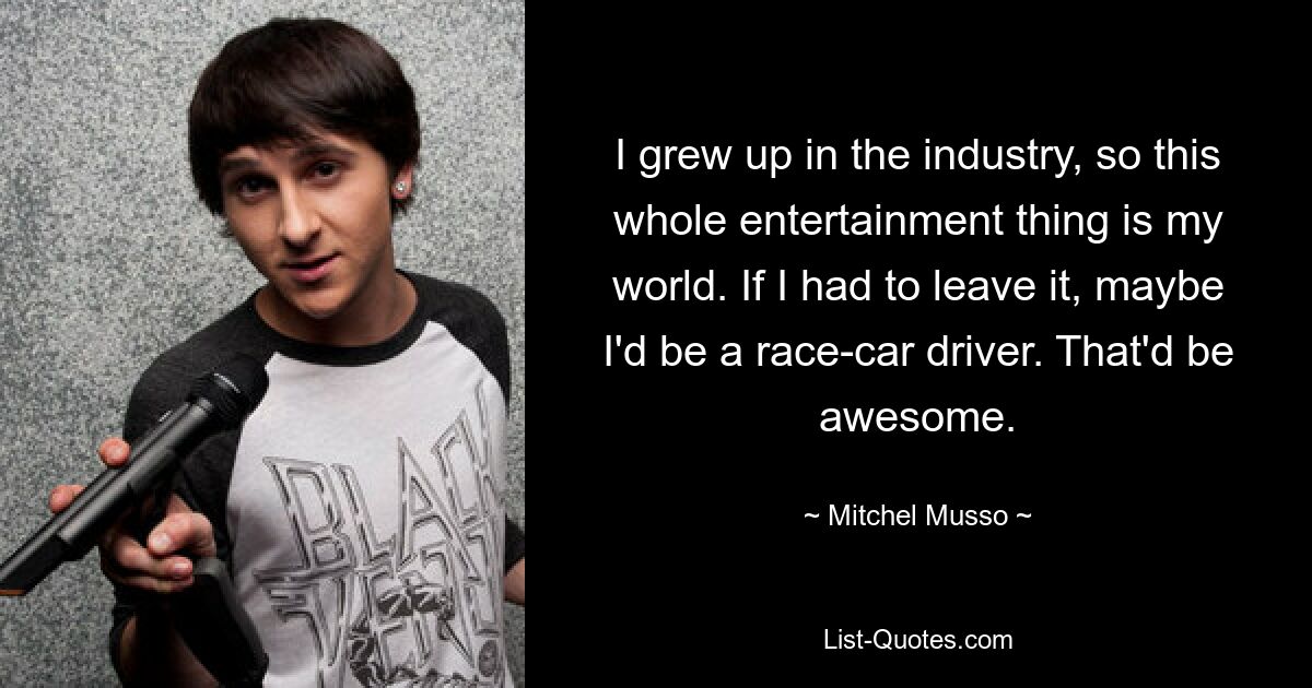 I grew up in the industry, so this whole entertainment thing is my world. If I had to leave it, maybe I'd be a race-car driver. That'd be awesome. — © Mitchel Musso