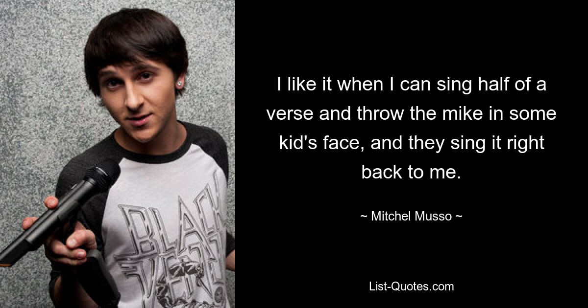 I like it when I can sing half of a verse and throw the mike in some kid's face, and they sing it right back to me. — © Mitchel Musso