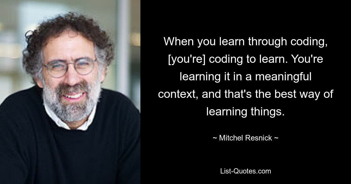 When you learn through coding, [you're] coding to learn. You're learning it in a meaningful context, and that's the best way of learning things. — © Mitchel Resnick