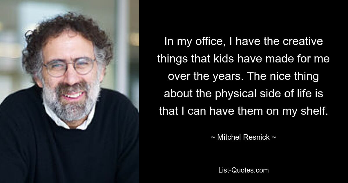 In my office, I have the creative things that kids have made for me over the years. The nice thing about the physical side of life is that I can have them on my shelf. — © Mitchel Resnick