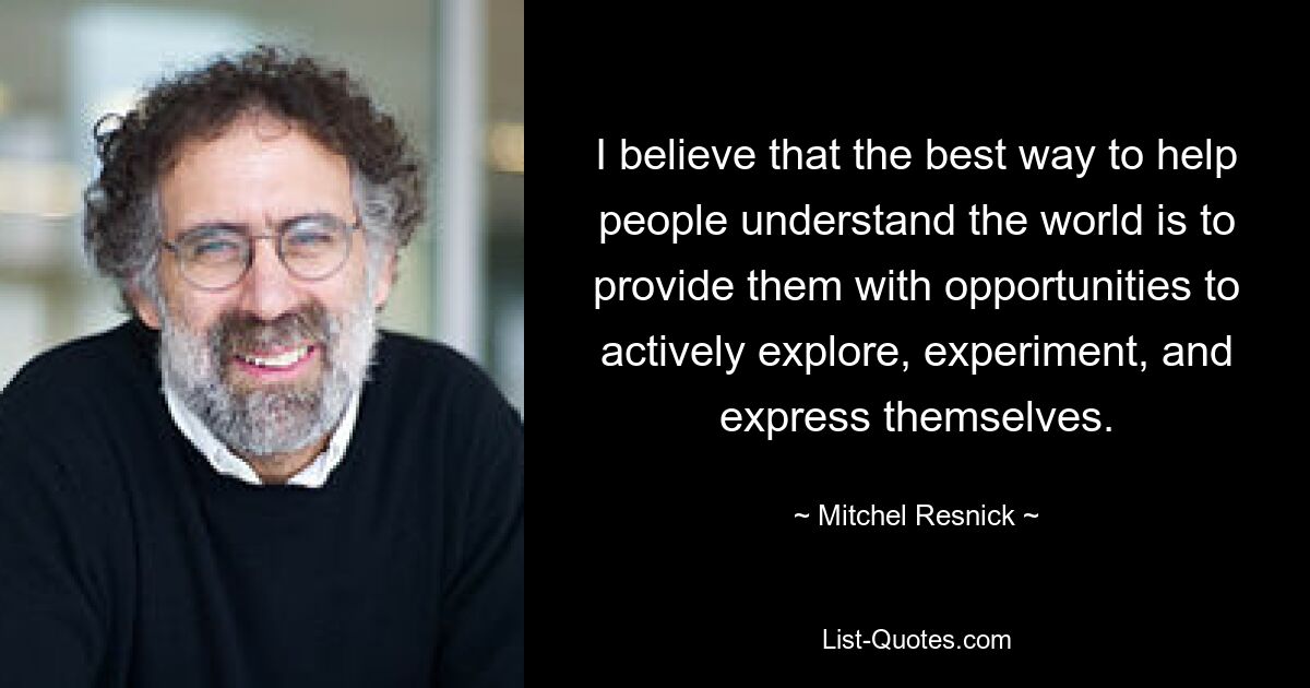 I believe that the best way to help people understand the world is to provide them with opportunities to actively explore, experiment, and express themselves. — © Mitchel Resnick