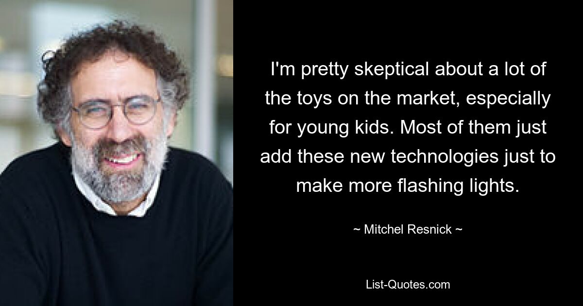 I'm pretty skeptical about a lot of the toys on the market, especially for young kids. Most of them just add these new technologies just to make more flashing lights. — © Mitchel Resnick