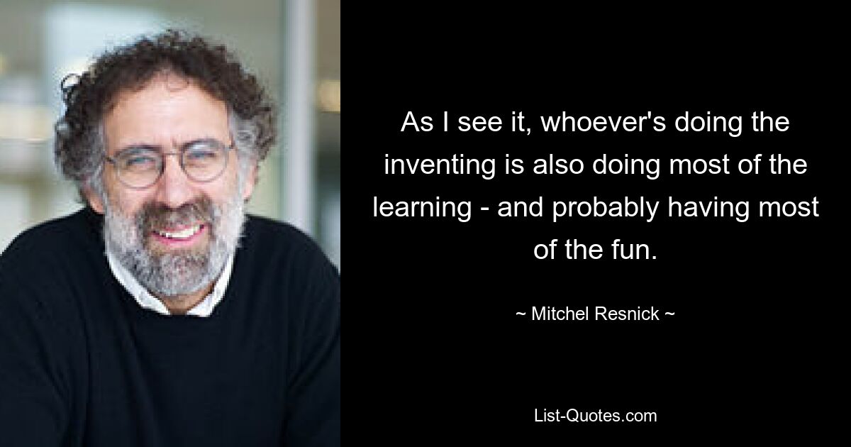 As I see it, whoever's doing the inventing is also doing most of the learning - and probably having most of the fun. — © Mitchel Resnick