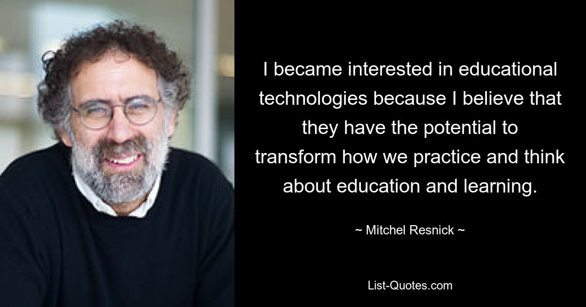 I became interested in educational technologies because I believe that they have the potential to transform how we practice and think about education and learning. — © Mitchel Resnick