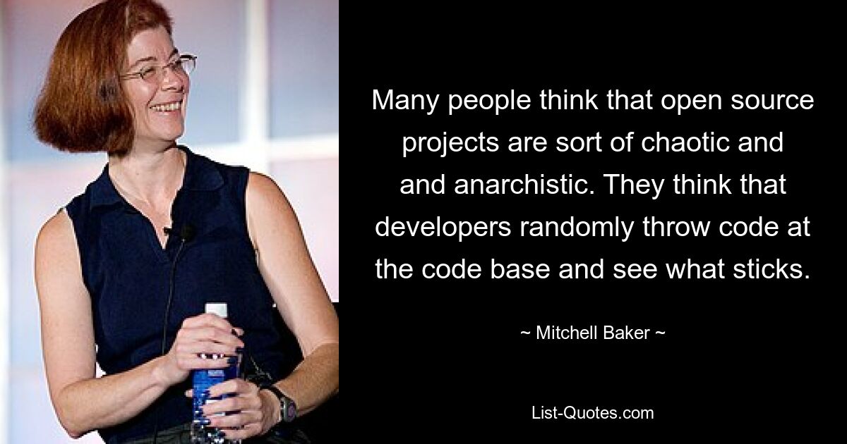 Many people think that open source projects are sort of chaotic and and anarchistic. They think that developers randomly throw code at the code base and see what sticks. — © Mitchell Baker